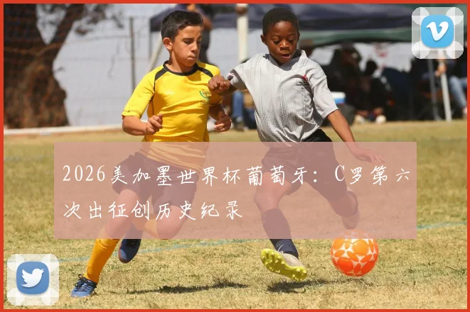 2026美加墨世界杯葡萄牙:C罗第六次出征创历史纪录
