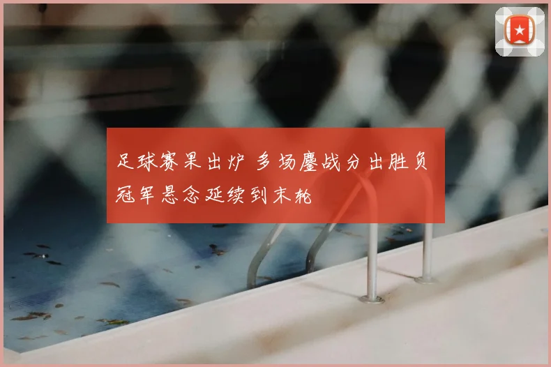 足球赛果出炉 多场鏖战分出胜负 冠军悬念延续到末轮