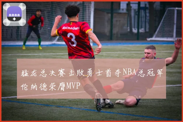 猛龙总决赛击败勇士首夺NBA总冠军伦纳德荣膺MVP