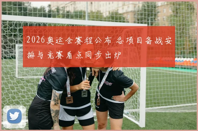 2026奥运会赛程公布 各项目备战安排与竞赛看点同步出炉