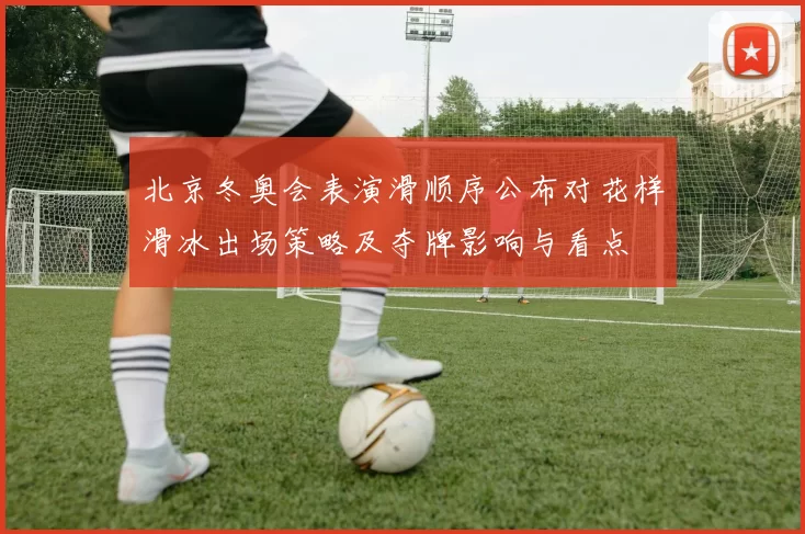 北京冬奥会表演滑顺序公布对花样滑冰出场策略及夺牌影响与看点