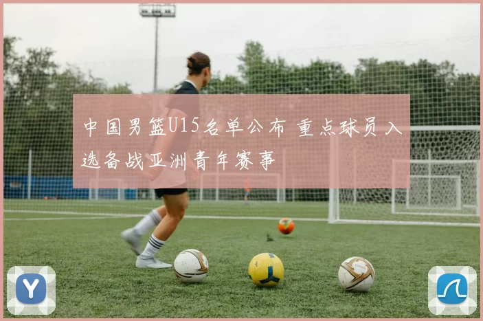 中国男篮U15名单公布 重点球员入选备战亚洲青年赛事