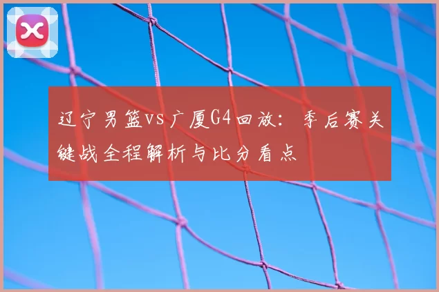 辽宁男篮vs广厦G4回放：季后赛关键战全程解析与比分看点