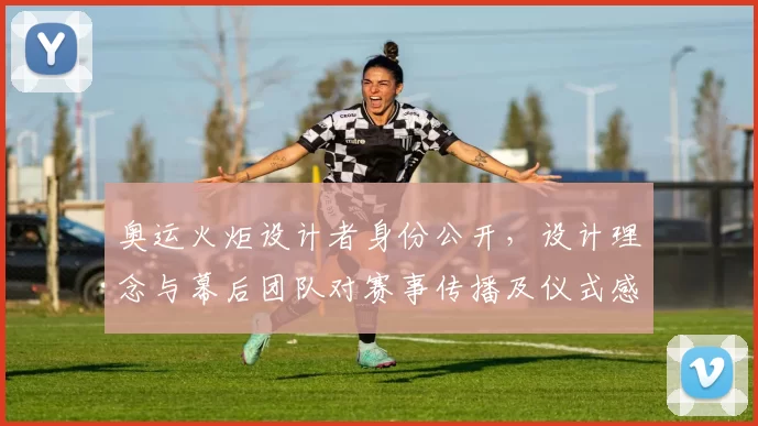 奥运火炬设计者身份公开，设计理念与幕后团队对赛事传播及仪式感影响解析