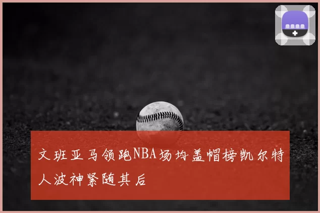 文班亚马领跑NBA场均盖帽榜凯尔特人波神紧随其后