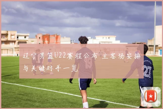 辽宁男篮U22赛程公布 主客场安排与关键对手一览