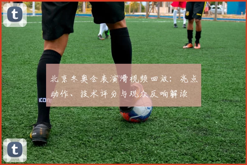北京冬奥会表演滑视频回放：亮点动作、技术评分与观众反响解读