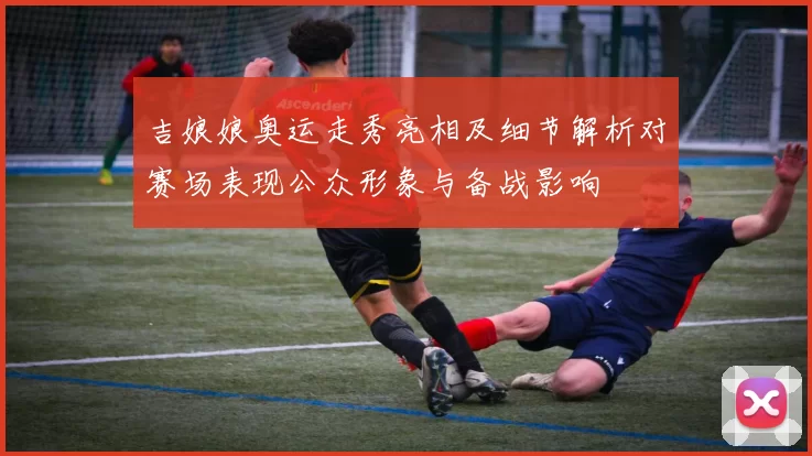 吉娘娘奥运走秀亮相及细节解析对赛场表现公众形象与备战影响