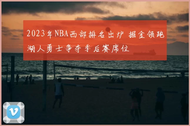 2023年NBA西部排名出炉 掘金领跑湖人勇士争夺季后赛席位