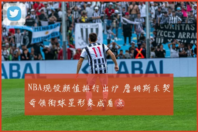 NBA现役颜值排行出炉 詹姆斯东契奇领衔球星形象成看点