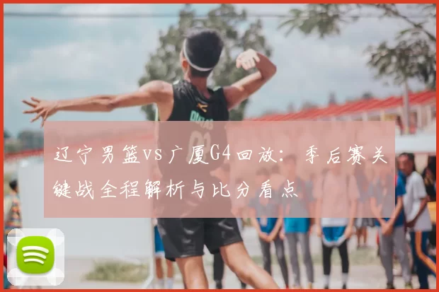 辽宁男篮vs广厦G4回放：季后赛关键战全程解析与比分看点