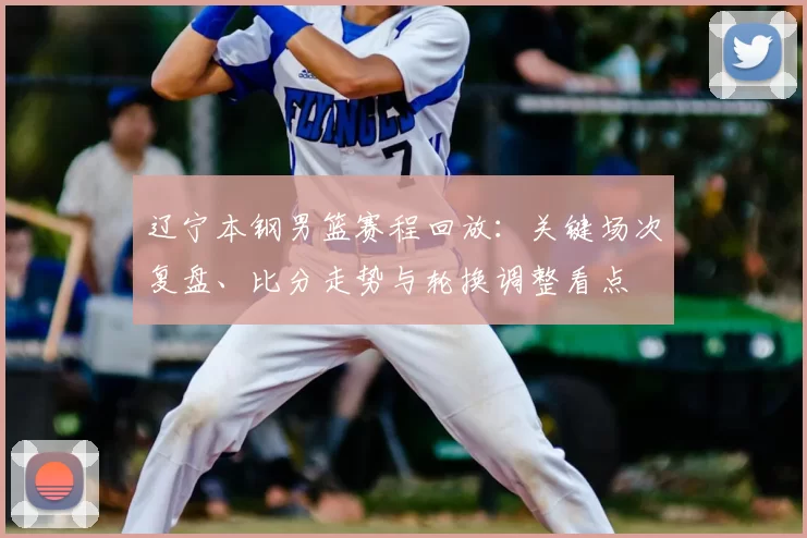 辽宁本钢男篮赛程回放：关键场次复盘、比分走势与轮换调整看点