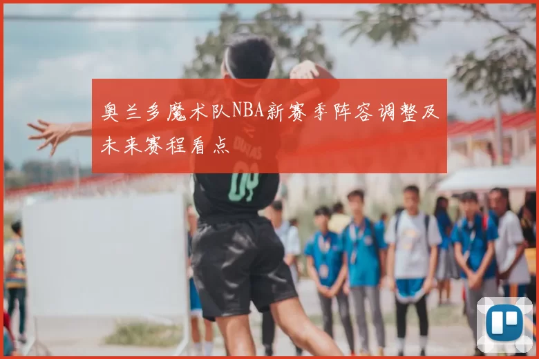 奥兰多魔术队NBA新赛季阵容调整及未来赛程看点