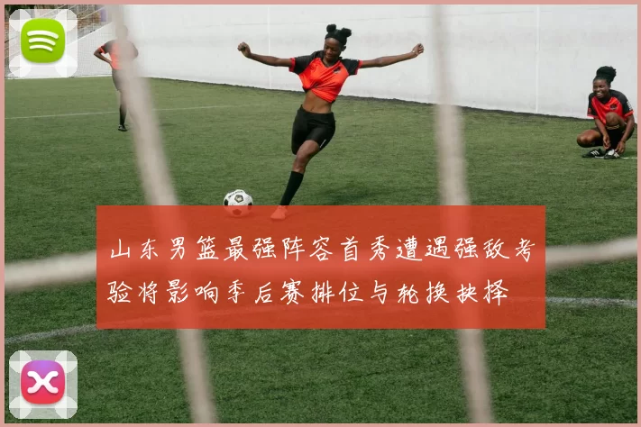 山东男篮最强阵容首秀遭遇强敌考验将影响季后赛排位与轮换抉择