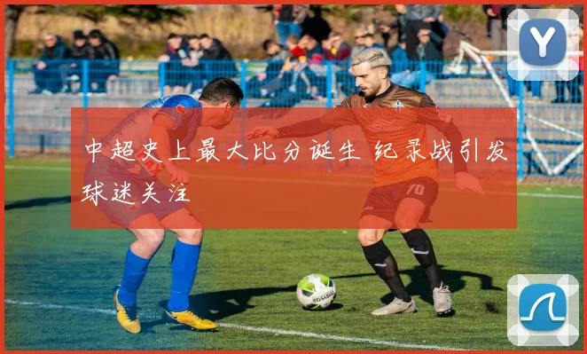 中超史上最大比分诞生 纪录战引发球迷关注