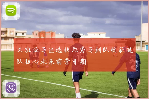 文班亚马当选状元秀马刺队收获建队核心未来前景可期