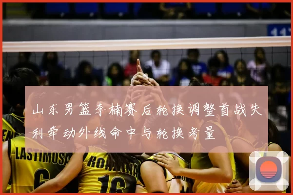 山东男篮李楠赛后轮换调整首战失利牵动外线命中与轮换考量