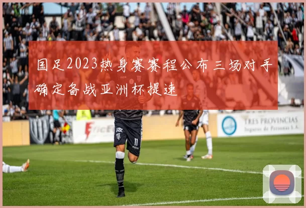 国足2023热身赛赛程公布三场对手确定备战亚洲杯提速