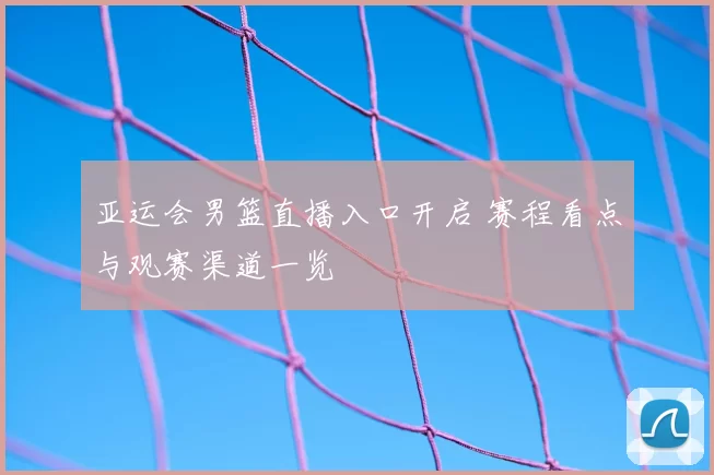 亚运会男篮直播入口开启 赛程看点与观赛渠道一览