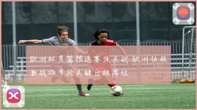 欧洲杯男篮预选赛焦点战 欧洲劲旅激战四节抢关键出线席位