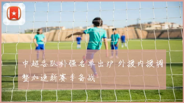 中超各队补强名单出炉 外援内援调整加速新赛季备战