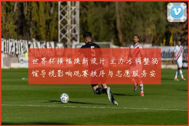 世界杯横幅换新设计 主办方调整场馆导视影响观赛秩序与志愿服务安排