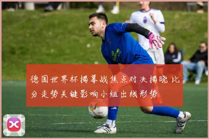 德国世界杯揭幕战焦点对决揭晓 比分走势关键影响小组出线形势