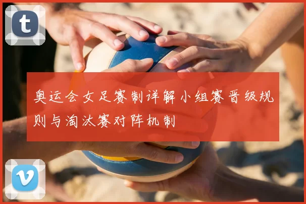 奥运会女足赛制详解小组赛晋级规则与淘汰赛对阵机制