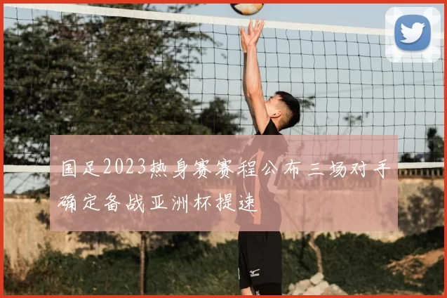 国足2023热身赛赛程公布三场对手确定备战亚洲杯提速