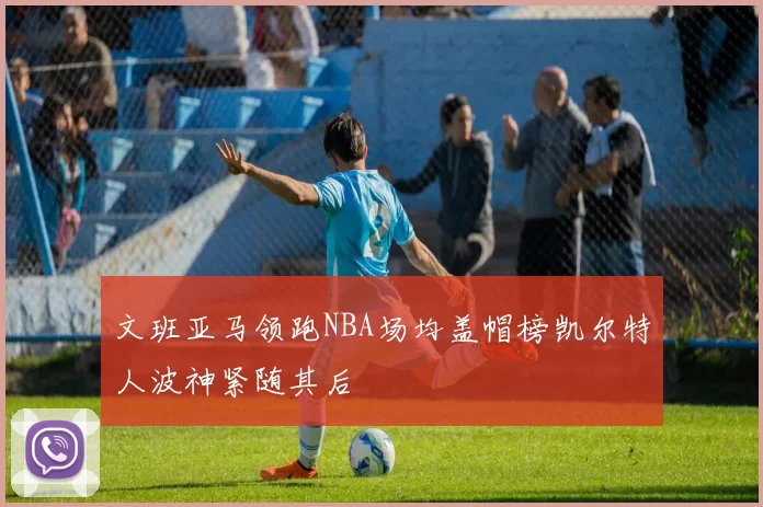 文班亚马领跑NBA场均盖帽榜凯尔特人波神紧随其后