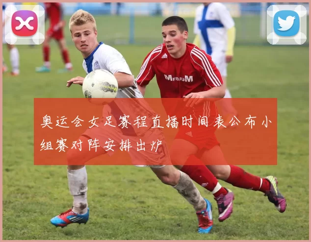 奥运会女足赛程直播时间表公布小组赛对阵安排出炉