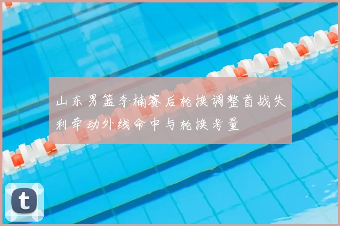 山东男篮李楠赛后轮换调整首战失利牵动外线命中与轮换考量