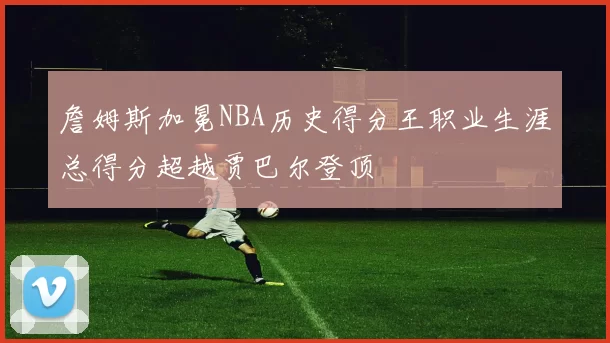 詹姆斯加冕NBA历史得分王职业生涯总得分超越贾巴尔登顶