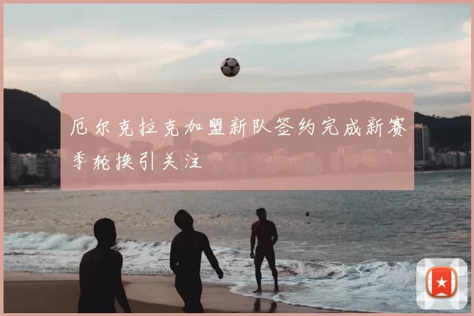 厄尔克拉克加盟新队签约完成新赛季轮换引关注