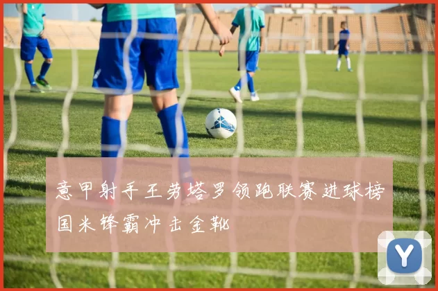 意甲射手王劳塔罗领跑联赛进球榜国米锋霸冲击金靴
