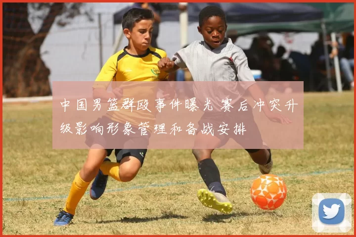 中国男篮群殴事件曝光 赛后冲突升级影响形象管理和备战安排