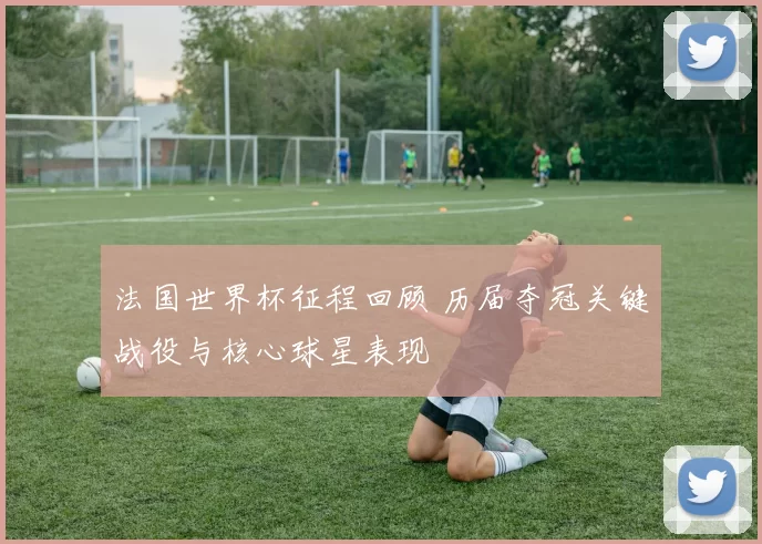 法国世界杯征程回顾 历届夺冠关键战役与核心球星表现