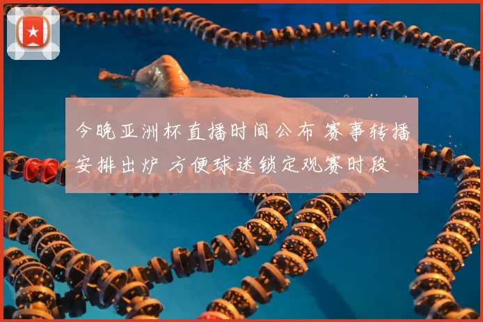 今晚亚洲杯直播时间公布 赛事转播安排出炉 方便球迷锁定观赛时段