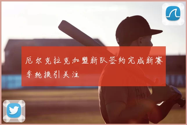 厄尔克拉克加盟新队签约完成新赛季轮换引关注