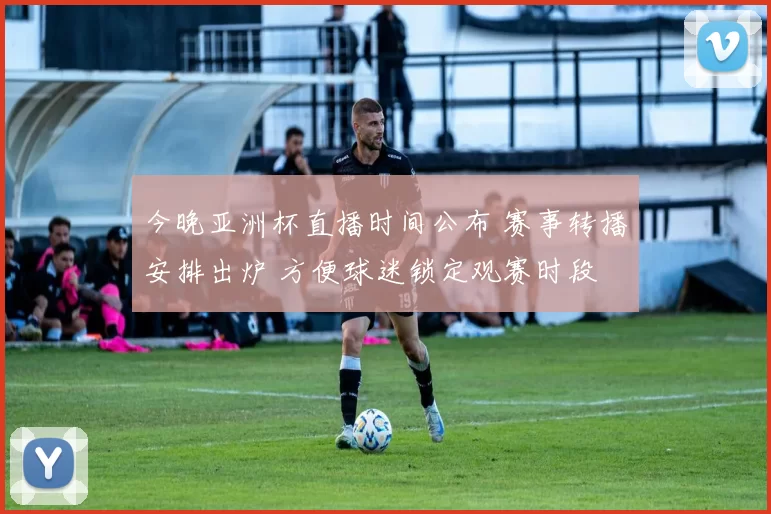 今晚亚洲杯直播时间公布 赛事转播安排出炉 方便球迷锁定观赛时段